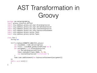 AST Transformation in
Groovy
package com.metaprogramming
import groovy.transform.ASTTest
import org.codehaus.groovy.ast.expr.BinaryExpression
import org.codehaus.groovy.ast.expr.VariableExpression
import org.codehaus.groovy.ast.expr.ConstantExpression
import org.codehaus.groovy.ast.stmt.ExpressionStatement
import org.codehaus.groovy.syntax.Token
import org.codehaus.groovy.syntax.Types
class Foo {
String bar
@ASTTest(phase=SEMANTIC_ANALYSIS,value={
def classNode = node.declaringClass
def field = classNode.getDeclaredField('bar')
def assignment = new BinaryExpression(
new VariableExpression(field),
Token.newSymbol(Types.EQUAL, 0, 0),
new ConstantExpression('initialized!')
)
node.code.addStatement(new ExpressionStatement(assignment))
})
public void init() {
}
}
 