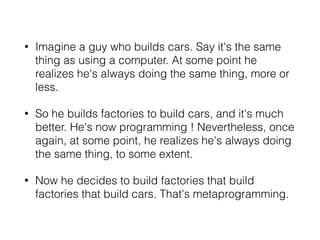 • Imagine a guy who builds cars. Say it's the same
thing as using a computer. At some point he
realizes he's always doing the same thing, more or
less.
• So he builds factories to build cars, and it's much
better. He's now programming ! Nevertheless, once
again, at some point, he realizes he's always doing
the same thing, to some extent.
• Now he decides to build factories that build
factories that build cars. That's metaprogramming.
 