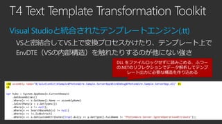 T4 Text Template Transformation Toolkit
Visual Studioと統合されたテンプレートエンジン(.tt)
VSと密結合してVS上で変換プロセスかけたり、テンプレート上で
EnvDTE（VSの内部構造）...