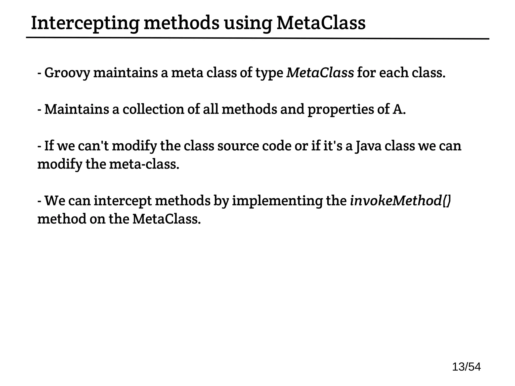 - Groovy maintains a meta class of type MetaClass for each class.
- Maintains a collection of all methods and properties of A.
- If we can't modify the class source code or if it's a Java class we can
modify the meta-class.
- We can intercept methods by implementing the invokeMethod()
method on the MetaClass.
Intercepting methods using MetaClass
13/54
 