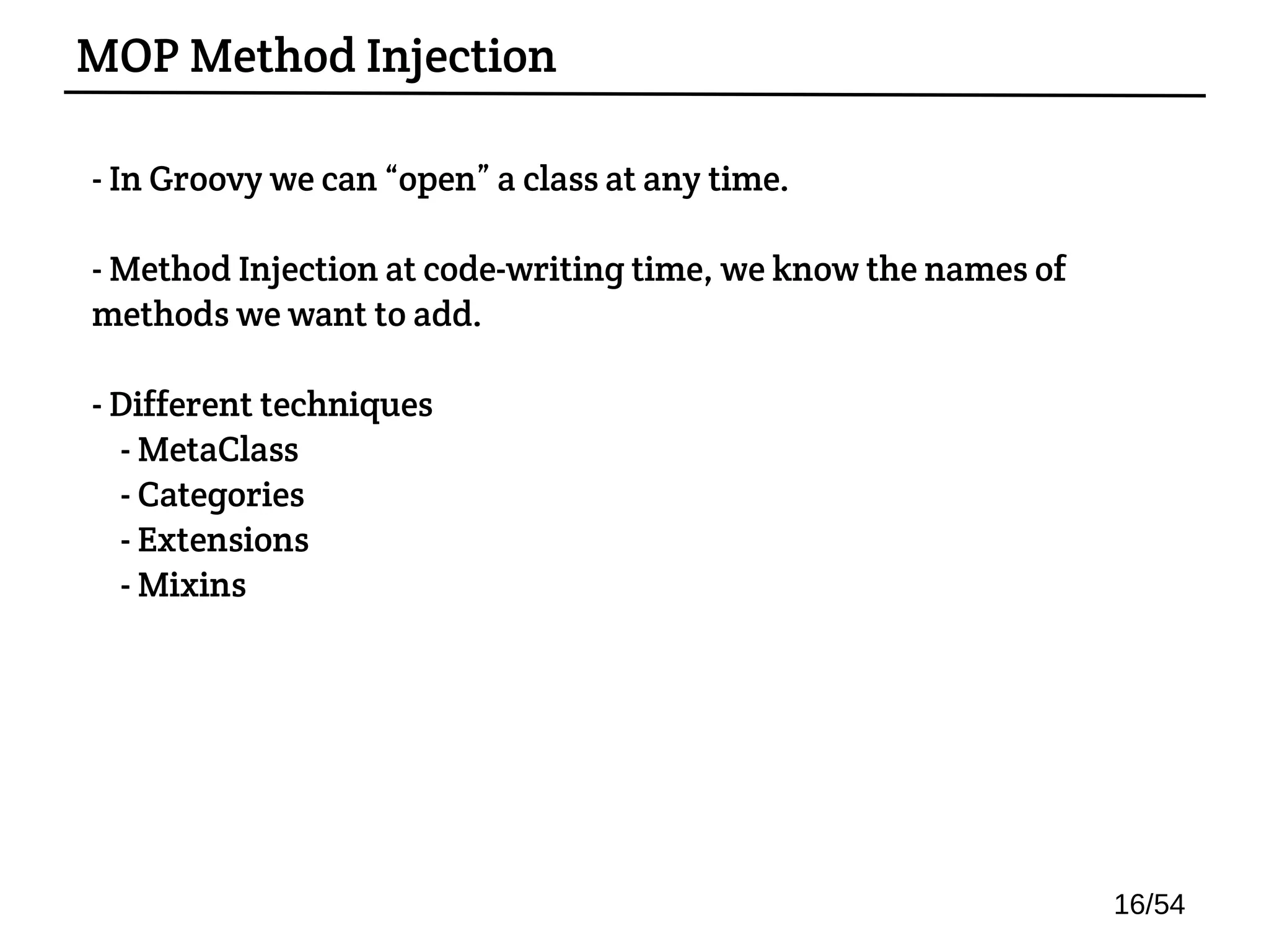 - In Groovy we can “open” a class at any time.
- Method Injection at code-writing time, we know the names of
methods we want to add.
- Different techniques:
- MetaClass
- Categories
- Extensions
- Mixins
MOP Method Injection
16/54
 