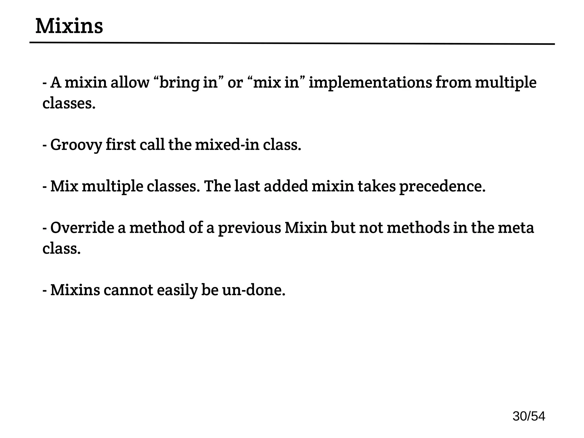 - A mixin allow “bring in” or “mix in” implementations from multiple
classes.
- Groovy first call the mixed-in class.
- Mix multiple classes. The last added mixin takes precedence.
- Override a method of a previous Mixin but not methods in the meta
class.
- Mixins cannot easily be un-done.
Mixins
30/54
 