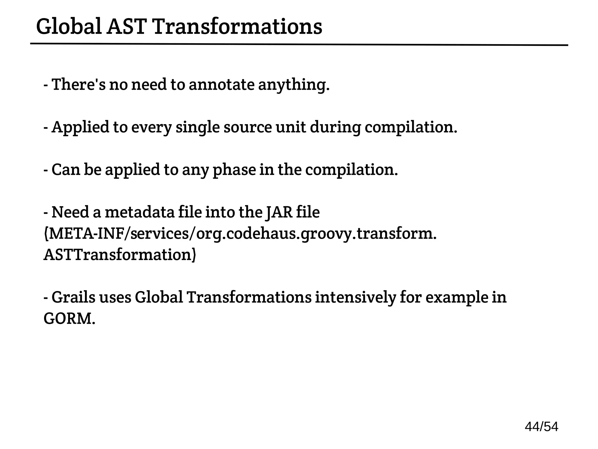 - There's no need to annotate anything.
- Applied to every single source unit during compilation.
- Can be applied to any phase in the compilation.
- Need a metadata file into the JAR file
(META-INF/services/org.codehaus.groovy.transform.
ASTTransformation)
- Grails uses Global Transformations intensively for example in
GORM.
Global AST Transformations
44/54
 