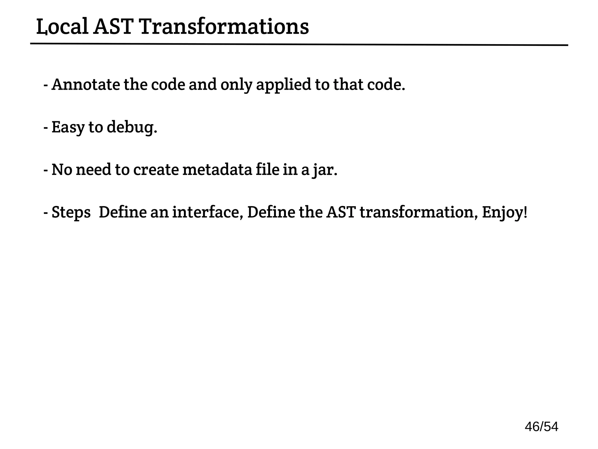 - Annotate the code and only applied to that code.
- Easy to debug.
- No need to create metadata file in a jar.
- Steps: Define an interface, Define the AST transformation, Enjoy!
Local AST Transformations
46/54
 