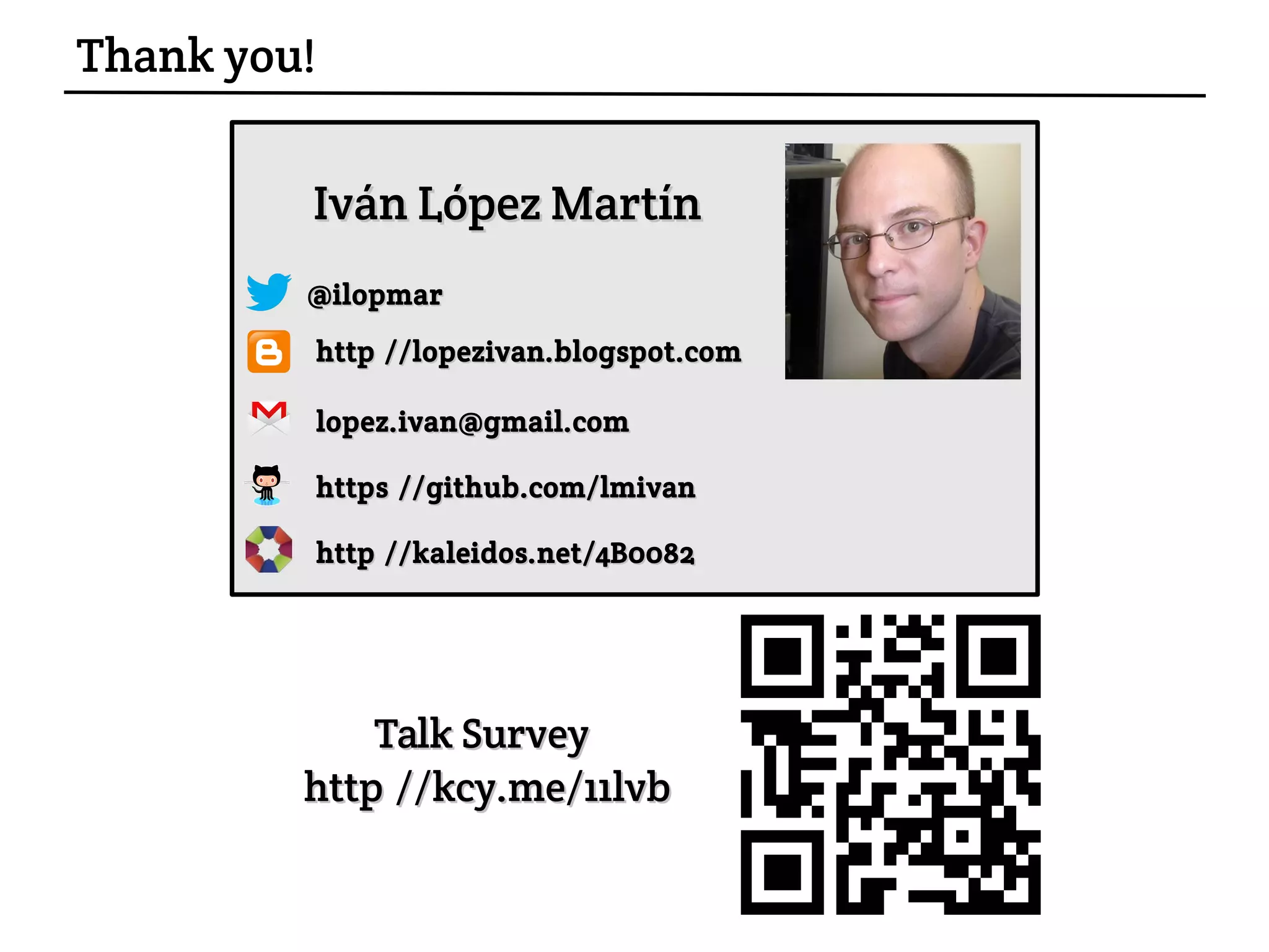 http://lopezivan.blogspot.comhttp://lopezivan.blogspot.com
@ilopmar@ilopmar
https://github.com/lmivanhttps://github.com/lmivan
Iván López MartínIván López Martín
lopez.ivan@gmail.comlopez.ivan@gmail.com
Talk Survey:Talk Survey:
http://kcy.me/11lvbhttp://kcy.me/11lvb
Thank you!
http://kaleidos.net/4B0082http://kaleidos.net/4B0082
 