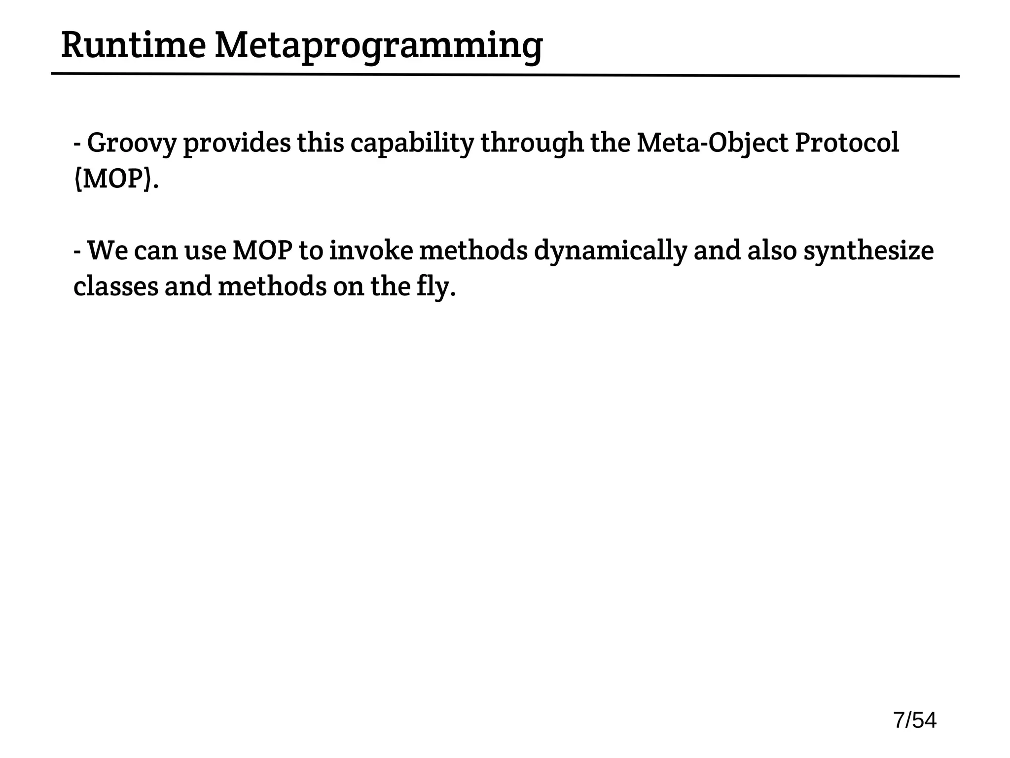- Groovy provides this capability through the Meta-Object Protocol
(MOP).
- We can use MOP to invoke methods dynamically and also synthesize
classes and methods on the fly.
Runtime Metaprogramming
7/54
 