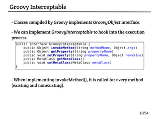 - Classes compiled by Groovy implements GroovyObject interface.
- We can implement GroovyInterceptable to hook into the execution
process.
- When implementing invokeMethod(), it is called for every method
(existing and nonexisting).
Groovy Interceptable
10/54
 