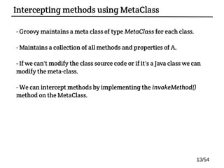 - Groovy maintains a meta class of type MetaClass for each class.
- Maintains a collection of all methods and properties of A.
- If we can't modify the class source code or if it's a Java class we can
modify the meta-class.
- We can intercept methods by implementing the invokeMethod()
method on the MetaClass.
Intercepting methods using MetaClass
13/54
 