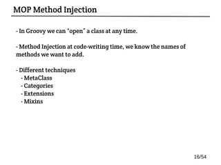- In Groovy we can “open” a class at any time.
- Method Injection at code-writing time, we know the names of
methods we want to add.
- Different techniques:
- MetaClass
- Categories
- Extensions
- Mixins
MOP Method Injection
16/54
 