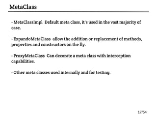 - MetaClassImpl: Default meta class, it's used in the vast majority of
case.
- ExpandoMetaClass: allow the addition or replacement of methods,
properties and constructors on the fly.
- ProxyMetaClass: Can decorate a meta class with interception
capabilities.
- Other meta classes used internally and for testing.
MetaClass
17/54
 