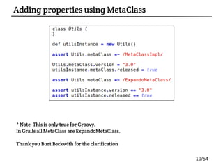 Adding properties using MetaClass
19/54
* Note: This is only true for Groovy.
In Grails all MetaClass are ExpandoMetaClass.
Thank you Burt Beckwith for the clarification
 