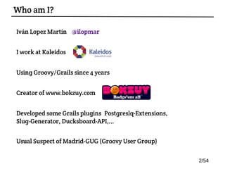 Iván Lopez Martín @ilopmar
I work at Kaleidos
Using Groovy/Grails since 4 years
Creator of www.bokzuy.com
Developed some Grails plugins: Postgreslq-Extensions,
Slug-Generator, Ducksboard-API,...
Usual Suspect of Madrid-GUG (Groovy User Group)
Who am I?
2/54
 