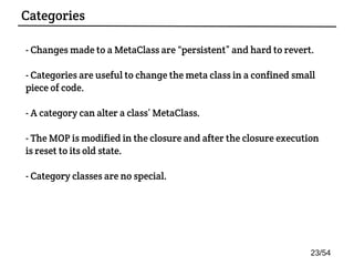 - Changes made to a MetaClass are “persistent” and hard to revert.
- Categories are useful to change the meta class in a confined small
piece of code.
- A category can alter a class’ MetaClass.
- The MOP is modified in the closure and after the closure execution
is reset to its old state.
- Category classes are no special.
Categories
23/54
 