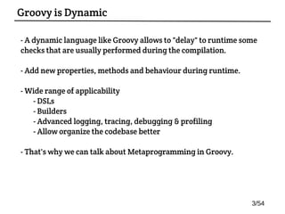- A dynamic language like Groovy allows to "delay" to runtime some
checks that are usually performed during the compilation.
- Add new properties, methods and behaviour during runtime.
- Wide range of applicability:
- DSLs
- Builders
- Advanced logging, tracing, debugging & profiling
- Allow organize the codebase better
- That's why we can talk about Metaprogramming in Groovy.
Groovy is Dynamic
3/54
 
