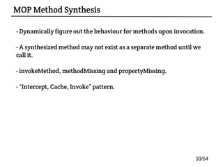 - Dynamically figure out the behaviour for methods upon invocation.
- A synthesized method may not exist as a separate method until we
call it.
- invokeMethod, methodMissing and propertyMissing.
- “Intercept, Cache, Invoke” pattern.
MOP Method Synthesis
33/54
 