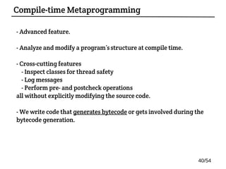 - Advanced feature.
- Analyze and modify a program’sstructure at compile time.
- Cross-cutting features:
- Inspect classes for thread safety
- Log messages
- Perform pre- and postcheck operations
all without explicitly modifying the source code.
- We write code that generates bytecode or gets involved during the
bytecode generation.
Compile-time Metaprogramming
40/54
 