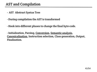 - AST: Abstract Syntax Tree
- During compilation the AST is transformed
- Hook into different phases to change the final byte-code.
- Initialization, Parsing, Conversion, Semantic analysis,
Canonicalization, Instruction selection, Class generation, Output,
Finalization.
AST and Compilation
41/54
 