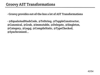 - Groovy provides out-of-the-box a lot of AST Transformations
- @EqualsAndHashCode, @ToString, @TuppleConstructor,
@Canonical, @Grab, @Immutable, @Delegate, @Singleton,
@Category, @Log4j, @CompileStatic, @TypeChecked,
@Synchronized...
Groovy AST Transformations
42/54
 