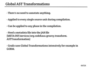 - There's no need to annotate anything.
- Applied to every single source unit during compilation.
- Can be applied to any phase in the compilation.
- Need a metadata file into the JAR file
(META-INF/services/org.codehaus.groovy.transform.
ASTTransformation)
- Grails uses Global Transformations intensively for example in
GORM.
Global AST Transformations
44/54
 