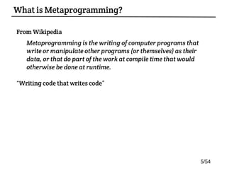 From Wikipedia:
Metaprogramming is the writing of computer programs that
write or manipulate other programs (or themselves) as their
data, or that do part of the work at compile time that would
otherwise be done at runtime.
“Writing code that writes code”
What is Metaprogramming?
5/54
 