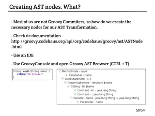 - Most of us are not Groovy Commiters, so how do we create the
necessary nodes for our AST Transformation.
- Check de documentation:
http://groovy.codehaus.org/api/org/codehaus/groovy/ast/ASTNode
.html
- Use an IDE
- Use GroovyConsole and open Groovy AST Browser (CTRL + T)
Creating AST nodes. What?
50/54
 