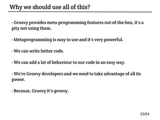- Groovy provides meta-programming features out-of-the-box, it's a
pity not using them.
- Metaprogramming is easy to use and it's very powerful.
- We can write better code.
- We can add a lot of behaviour to our code in an easy way.
- We're Groovy developers and we need to take advantage of all its
power.
- Because, Groovy it's groovy.
Why we should use all of this?
53/54
 