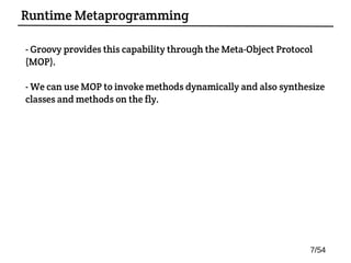 - Groovy provides this capability through the Meta-Object Protocol
(MOP).
- We can use MOP to invoke methods dynamically and also synthesize
classes and methods on the fly.
Runtime Metaprogramming
7/54
 