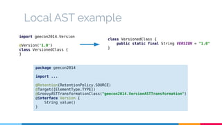 Local AST example 
import geecon2014.Version 
@Version('1.0') 
class VersionedClass { 
} 
package geecon2014 
import ... 
@Retention(RetentionPolicy.SOURCE) 
@Target([ElementType.TYPE]) 
@GroovyASTTransformationClass("geecon2014.VersionASTTransformation") 
@interface Version { 
String value() 
} 
class VersionedClass { 
public static final String VERSION = "1.0" 
} 
 