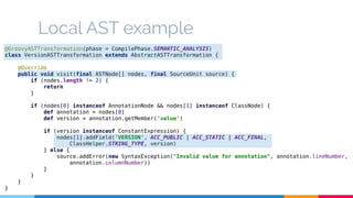 Local AST example 
@GroovyASTTransformation(phase = CompilePhase.SEMANTIC_ANALYSIS) 
class VersionASTTransformation extends AbstractASTTransformation { 
@Override 
public void visit(final ASTNode[] nodes, final SourceUnit source) { 
if (nodes.length != 2) { 
return 
} 
if (nodes[0] instanceof AnnotationNode && nodes[1] instanceof ClassNode) { 
def annotation = nodes[0] 
def version = annotation.getMember('value') 
if (version instanceof ConstantExpression) { 
nodes[1].addField('VERSION', ACC_PUBLIC | ACC_STATIC | ACC_FINAL, 
ClassHelper.STRING_TYPE, version) 
} else { 
source.addError(new SyntaxException("Invalid value for annotation", annotation.lineNumber, 
annotation.columnNumber)) 
} 
} 
} 
} 
 