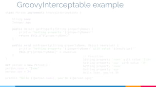 GroovyInterceptable example 
class Person implements GroovyInterceptable { 
String name 
Integer age 
public Object getProperty(String propertyName) { 
println "Getting property '${propertyName}'" 
return this.@"${propertyName}" 
} 
public void setProperty(String propertyName, Object newValue) { 
println "Setting property '${propertyName}' with value '${newValue}'" 
this.@"${propertyName}" = newValue 
} 
// Execution 
Setting property 'name' with value 'Iván' 
Setting property 'age' with value '34' 
Getting property 'name' 
Getting property 'age' 
Hello Iván, you're 34 
} 
def person = new Person() 
person.name = "Iván" 
person.age = 34 
println "Hello ${person.name}, you're ${person.age}" 
 