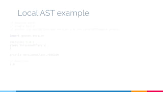 Local AST example 
// Execute with: 
// gradle build 
// groovy -cp build/libs/add-version-1.0.jar LocalASTExample.groovy 
import geecon.Version 
@Version('1.0') 
class VersionedClass { 
} 
println VersionedClass.VERSION 
// Execution 
1.0 
 