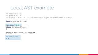 Local AST example 
// Execute with: 
// gradle build 
// groovy -cp build/libs/add-version-1.0.jar LocalASTExample.groovy 
import geecon.Version 
@Version('1.0') 
class VersionedClass { 
} 
println VersionedClass.VERSION 
// Execution 
1.0 
 