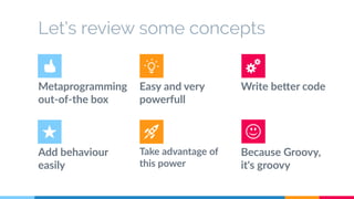 Let’s review some concepts 
Metaprogramming 
out-of-the box 
Easy and very 
powerfull 
Write better code 
Add behaviour 
easily 
Take advantage of 
this power 
Because Groovy, 
it's groovy 
 