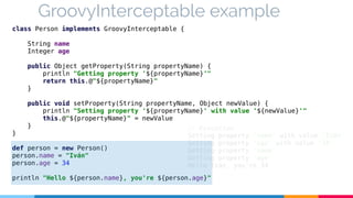 GroovyInterceptable example 
class Person implements GroovyInterceptable { 
String name 
Integer age 
public Object getProperty(String propertyName) { 
println "Getting property '${propertyName}'" 
return this.@"${propertyName}" 
} 
public void setProperty(String propertyName, Object newValue) { 
println "Setting property '${propertyName}' with value '${newValue}'" 
this.@"${propertyName}" = newValue 
} 
// Execution 
Setting property 'name' with value 'Iván' 
Setting property 'age' with value '34' 
Getting property 'name' 
Getting property 'age' 
Hello Iván, you're 34 
} 
def person = new Person() 
person.name = "Iván" 
person.age = 34 
println "Hello ${person.name}, you're ${person.age}" 
 