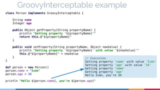 GroovyInterceptable example 
class Person implements GroovyInterceptable { 
String name 
Integer age 
public Object getProperty(String propertyName) { 
println "Getting property '${propertyName}'" 
return this.@"${propertyName}" 
} 
public void setProperty(String propertyName, Object newValue) { 
println "Setting property '${propertyName}' with value '${newValue}'" 
this.@"${propertyName}" = newValue 
} 
// Execution 
Setting property 'name' with value 'Iván' 
Setting property 'age' with value '34' 
Getting property 'name' 
Getting property 'age' 
Hello Iván, you're 34 
} 
def person = new Person() 
person.name = "Iván" 
person.age = 34 
println "Hello ${person.name}, you're ${person.age}" 
 
