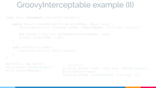 GroovyInterceptable example (II) 
class Hello implements GroovyInterceptable { 
public Object invokeMethod(String methodName, Object args) { 
System.out.println "Invoking method '${methodName}' with args '${args}'" 
def method = metaClass.getMetaMethod(methodName, args) 
method?.invoke(this, args) 
} 
void sayHi(String name) { 
System.out.println "Hello ${name}" 
} 
} 
def hello = new Hello() 
hello.sayHi("GeeCon Prague!") 
hello.anotherMethod() 
// Execution 
Invoking method 'sayHi' with args '[GeeCon Prague!]' 
Hello GeeCon Prague! 
Invoking method 'anotherMethod' with args '[]' 
 