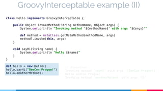 GroovyInterceptable example (II) 
class Hello implements GroovyInterceptable { 
public Object invokeMethod(String methodName, Object args) { 
System.out.println "Invoking method '${methodName}' with args '${args}'" 
def method = metaClass.getMetaMethod(methodName, args) 
method?.invoke(this, args) 
} 
void sayHi(String name) { 
System.out.println "Hello ${name}" 
} 
} 
def hello = new Hello() 
hello.sayHi("GeeCon Prague!") 
hello.anotherMethod() 
// Execution 
Invoking method 'sayHi' with args '[GeeCon Prague!]' 
Hello GeeCon Prague! 
Invoking method 'anotherMethod' with args '[]' 
 