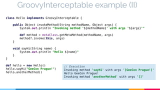 GroovyInterceptable example (II) 
class Hello implements GroovyInterceptable { 
public Object invokeMethod(String methodName, Object args) { 
System.out.println "Invoking method '${methodName}' with args '${args}'" 
def method = metaClass.getMetaMethod(methodName, args) 
method?.invoke(this, args) 
} 
void sayHi(String name) { 
System.out.println "Hello ${name}" 
} 
} 
def hello = new Hello() 
hello.sayHi("GeeCon Prague!") 
hello.anotherMethod() 
// Execution 
Invoking method 'sayHi' with args '[GeeCon Prague!]' 
Hello GeeCon Prague! 
Invoking method 'anotherMethod' with args '[]' 
 