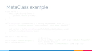 MetaClass example 
class Hello { 
void sayHi(String name) { 
println "Hello ${name}" 
} 
} 
Hello.metaClass.invokeMethod = { String methodName, args -> 
println "Invoking method '${methodName}' with args '${args}'" 
def method = Hello.metaClass.getMetaMethod(methodName, args) 
method?.invoke(delegate, args) 
} 
def hello = new Hello() 
hello.sayHi("GeeCon Prague!") 
hello.anotherMethod() 
// Execution 
Invoking method 'sayHi' with args '[GeeCon Prague!]' 
Hello GeeCon Prague! 
Invoking method 'anotherMethod' with args '[]' 
 