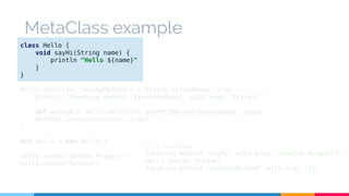 MetaClass example 
class Hello { 
void sayHi(String name) { 
println "Hello ${name}" 
} 
} 
Hello.metaClass.invokeMethod = { String methodName, args -> 
println "Invoking method '${methodName}' with args '${args}'" 
def method = Hello.metaClass.getMetaMethod(methodName, args) 
method?.invoke(delegate, args) 
} 
def hello = new Hello() 
hello.sayHi("GeeCon Prague!") 
hello.anotherMethod() 
// Execution 
Invoking method 'sayHi' with args '[GeeCon Prague!]' 
Hello GeeCon Prague! 
Invoking method 'anotherMethod' with args '[]' 
 