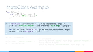 MetaClass example 
class Hello { 
void sayHi(String name) { 
println "Hello ${name}" 
} 
} 
Hello.metaClass.invokeMethod = { String methodName, args -> 
println "Invoking method '${methodName}' with args '${args}'" 
def method = Hello.metaClass.getMetaMethod(methodName, args) 
method?.invoke(delegate, args) 
} 
def hello = new Hello() 
hello.sayHi("GeeCon Prague!") 
hello.anotherMethod() 
// Execution 
Invoking method 'sayHi' with args '[GeeCon Prague!]' 
Hello GeeCon Prague! 
Invoking method 'anotherMethod' with args '[]' 
 