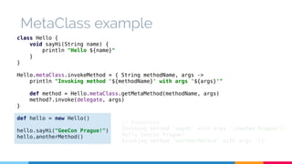 MetaClass example 
class Hello { 
void sayHi(String name) { 
println "Hello ${name}" 
} 
} 
Hello.metaClass.invokeMethod = { String methodName, args -> 
println "Invoking method '${methodName}' with args '${args}'" 
def method = Hello.metaClass.getMetaMethod(methodName, args) 
method?.invoke(delegate, args) 
} 
def hello = new Hello() 
hello.sayHi("GeeCon Prague!") 
hello.anotherMethod() 
// Execution 
Invoking method 'sayHi' with args '[GeeCon Prague!]' 
Hello GeeCon Prague! 
Invoking method 'anotherMethod' with args '[]' 
 