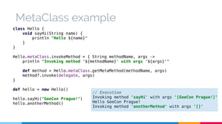 MetaClass example 
class Hello { 
void sayHi(String name) { 
println "Hello ${name}" 
} 
} 
Hello.metaClass.invokeMethod = { String methodName, args -> 
println "Invoking method '${methodName}' with args '${args}'" 
def method = Hello.metaClass.getMetaMethod(methodName, args) 
method?.invoke(delegate, args) 
} 
def hello = new Hello() 
hello.sayHi("GeeCon Prague!") 
hello.anotherMethod() 
// Execution 
Invoking method 'sayHi' with args '[GeeCon Prague!]' 
Hello GeeCon Prague! 
Invoking method 'anotherMethod' with args '[]' 
 