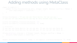 Adding methods using MetaClass 
class StringUtils { 
static String truncate(String text, Integer length, Boolean overflow = false) { 
text.take(length) + (overflow ? '...' : '') 
} 
} 
String chuckIpsum = "If you can see Chuck Norris, he can see you. 
If you can not see Chuck Norris you may be only seconds away from death" 
println StringUtils.truncate(chuckIpsum, 72) 
println StringUtils.truncate(chuckIpsum, 72, true) 
// Execution 
If you can see Chuck Norris, he can see you. If you can not see Chuck No 
If you can see Chuck Norris, he can see you. If you can not see Chuck No... 
String.metaClass.truncate = { Integer length, Boolean overflow = false -> 
delegate.take(length) + (overflow ? '...' : '') 
} 
assert chuckIpsum.truncate(72, true) == StringUtils.truncate(chuckIpsum, 72, true) 
 
