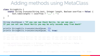 Adding methods using MetaClass 
class StringUtils { 
static String truncate(String text, Integer length, Boolean overflow = false) { 
text.take(length) + (overflow ? '...' : '') 
} 
} 
String chuckIpsum = "If you can see Chuck Norris, he can see you. 
If you can not see Chuck Norris you may be only seconds away from death" 
println StringUtils.truncate(chuckIpsum, 72) 
println StringUtils.truncate(chuckIpsum, 72, true) 
// Execution 
If you can see Chuck Norris, he can see you. If you can not see Chuck No 
If you can see Chuck Norris, he can see you. If you can not see Chuck No... 
String.metaClass.truncate = { Integer length, Boolean overflow = false -> 
delegate.take(length) + (overflow ? '...' : '') 
} 
assert chuckIpsum.truncate(72, true) == StringUtils.truncate(chuckIpsum, 72, true) 
 