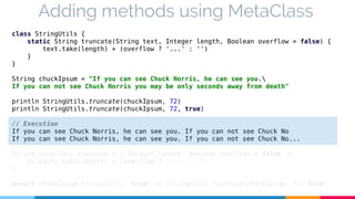 Adding methods using MetaClass 
class StringUtils { 
static String truncate(String text, Integer length, Boolean overflow = false) { 
text.take(length) + (overflow ? '...' : '') 
} 
} 
String chuckIpsum = "If you can see Chuck Norris, he can see you. 
If you can not see Chuck Norris you may be only seconds away from death" 
println StringUtils.truncate(chuckIpsum, 72) 
println StringUtils.truncate(chuckIpsum, 72, true) 
// Execution 
If you can see Chuck Norris, he can see you. If you can not see Chuck No 
If you can see Chuck Norris, he can see you. If you can not see Chuck No... 
String.metaClass.truncate = { Integer length, Boolean overflow = false -> 
delegate.take(length) + (overflow ? '...' : '') 
} 
assert chuckIpsum.truncate(72, true) == StringUtils.truncate(chuckIpsum, 72, true) 
 