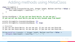 Adding methods using MetaClass 
class StringUtils { 
static String truncate(String text, Integer length, Boolean overflow = false) { 
text.take(length) + (overflow ? '...' : '') 
} 
} 
String chuckIpsum = "If you can see Chuck Norris, he can see you. 
If you can not see Chuck Norris you may be only seconds away from death" 
println StringUtils.truncate(chuckIpsum, 72) 
println StringUtils.truncate(chuckIpsum, 72, true) 
// Execution 
If you can see Chuck Norris, he can see you. If you can not see Chuck No 
If you can see Chuck Norris, he can see you. If you can not see Chuck No... 
String.metaClass.truncate = { Integer length, Boolean overflow = false -> 
delegate.take(length) + (overflow ? '...' : '') 
} 
assert chuckIpsum.truncate(72, true) == StringUtils.truncate(chuckIpsum, 72, true) 
 
