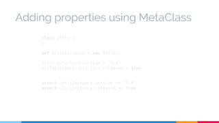 Adding properties using MetaClass 
class Utils { 
} 
def utilsInstance = new Utils() 
Utils.metaClass.version = "3.0" 
utilsInstance.metaClass.released = true 
assert utilsInstance.version == "3.0" 
assert utilsInstance.released == true 
 