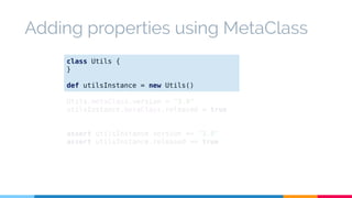 Adding properties using MetaClass 
class Utils { 
} 
def utilsInstance = new Utils() 
Utils.metaClass.version = "3.0" 
utilsInstance.metaClass.released = true 
assert utilsInstance.version == "3.0" 
assert utilsInstance.released == true 
 