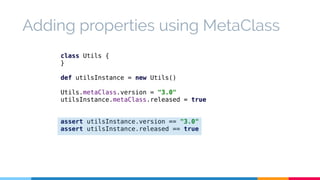 Adding properties using MetaClass 
class Utils { 
} 
def utilsInstance = new Utils() 
Utils.metaClass.version = "3.0" 
utilsInstance.metaClass.released = true 
assert utilsInstance.version == "3.0" 
assert utilsInstance.released == true 
 